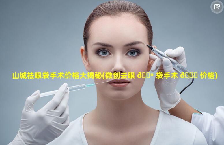 山城祛眼袋手术价格大揭秘(微创去眼 🌺 袋手术 🐒 价格)